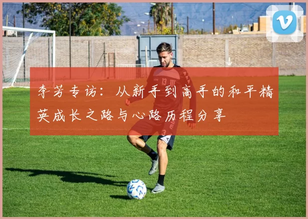 李芳专访：从新手到高手的和平精英成长之路与心路历程分享