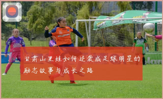 甘肃山里娃如何逆袭成足球明星的励志故事与成长之路