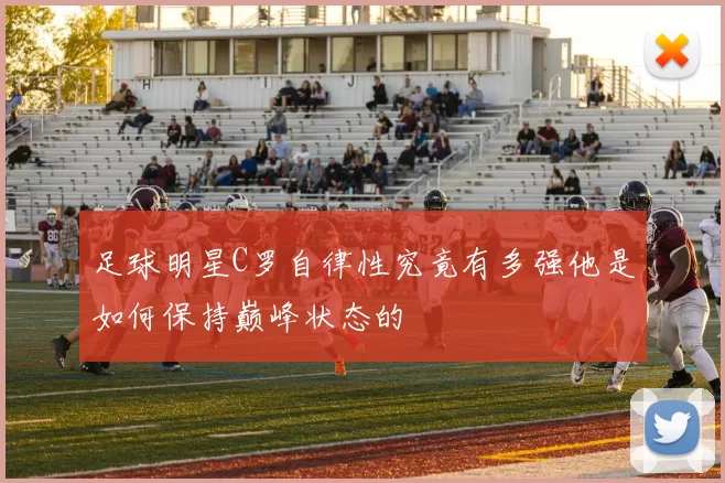 足球明星C罗自律性究竟有多强他是如何保持巅峰状态的
