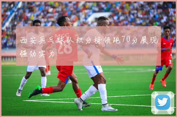 西安乒乓球队积分榜领跑70分展现强劲实力