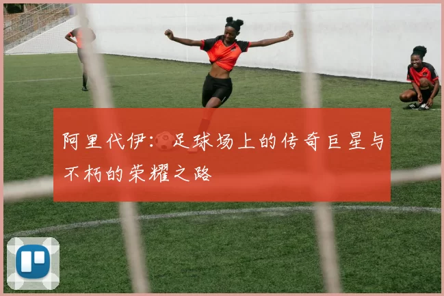 阿里代伊：足球场上的传奇巨星与不朽的荣耀之路