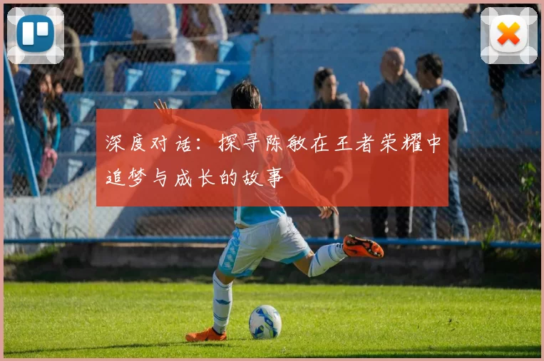 深度对话：探寻陈敏在王者荣耀中追梦与成长的故事