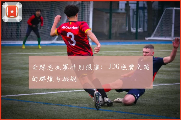 全球总决赛特别报道：JDG逆袭之路的辉煌与挑战