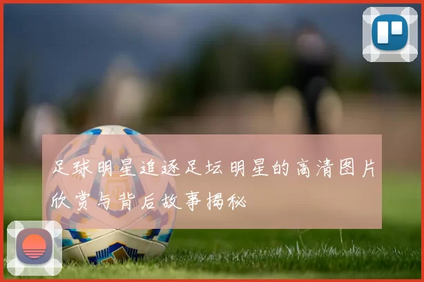 足球明星追逐足坛明星的高清图片欣赏与背后故事揭秘