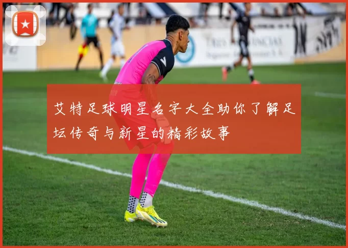 艾特足球明星名字大全助你了解足坛传奇与新星的精彩故事