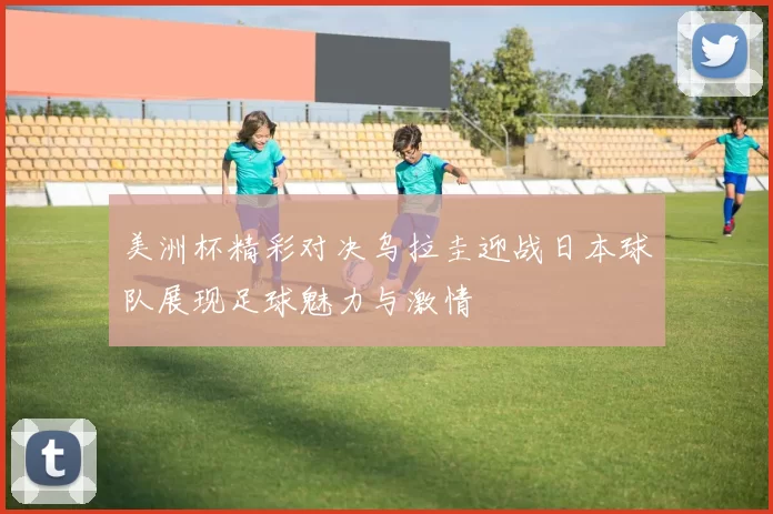 美洲杯精彩对决乌拉圭迎战日本球队展现足球魅力与激情
