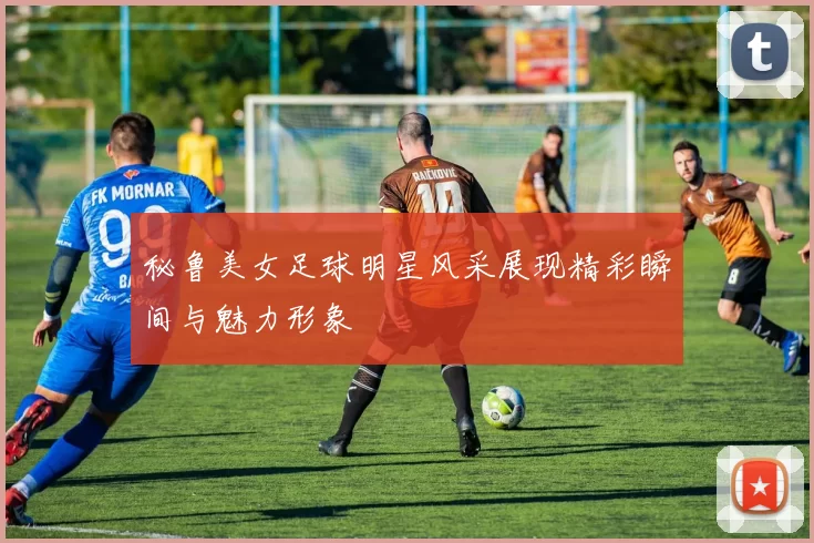 秘鲁美女足球明星风采展现精彩瞬间与魅力形象