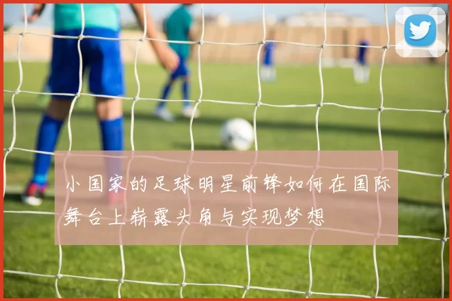 小国家的足球明星前锋如何在国际舞台上崭露头角与实现梦想