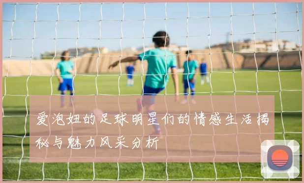 爱泡妞的足球明星们的情感生活揭秘与魅力风采分析