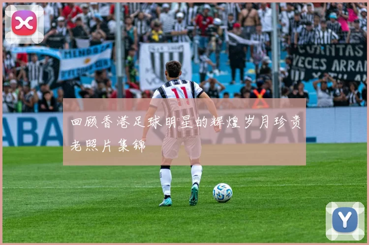 回顾香港足球明星的辉煌岁月珍贵老照片集锦
