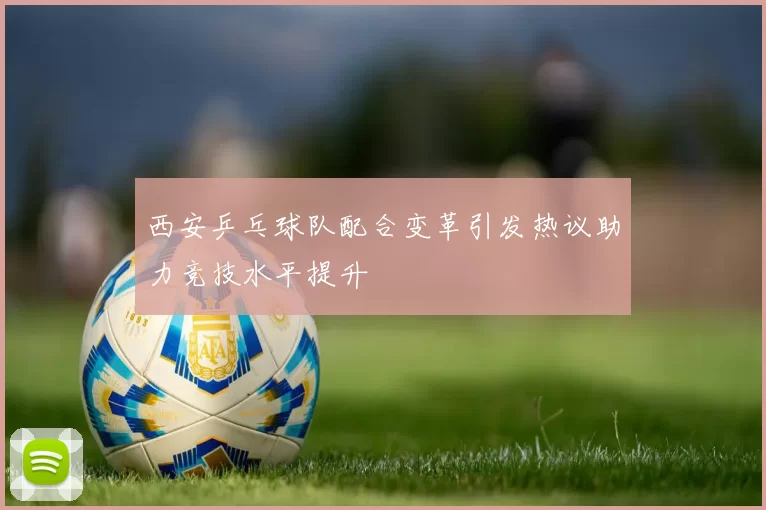 西安乒乓球队配合变革引发热议助力竞技水平提升