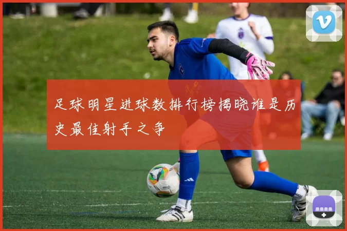 足球明星进球数排行榜揭晓谁是历史最佳射手之争
