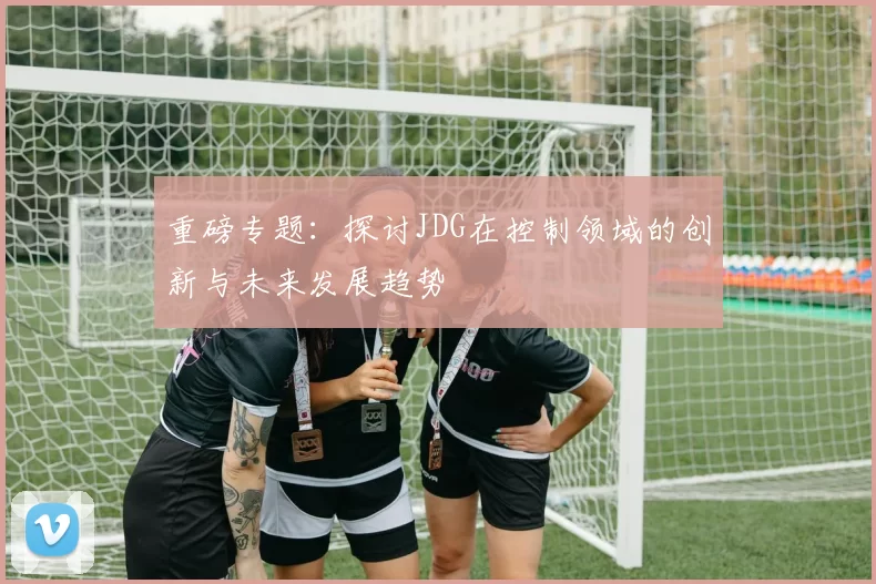 重磅专题：探讨JDG在控制领域的创新与未来发展趋势