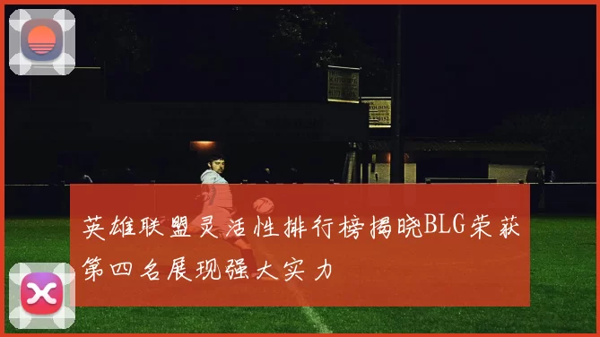 英雄联盟灵活性排行榜揭晓BLG荣获第四名展现强大实力
