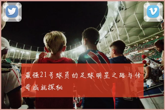 最强21号球员的足球明星之路与传奇成就探秘