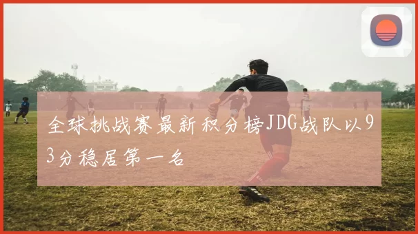 全球挑战赛最新积分榜JDG战队以93分稳居第一名