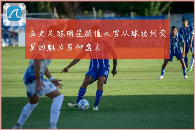 历史足球明星颜值大赏从球场到荧屏的魅力男神盘点