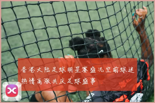 香港大陆足球明星赛盛况空前球迷热情高涨共庆足球盛事