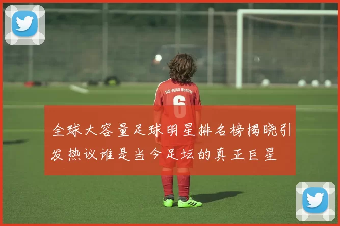 全球大容量足球明星排名榜揭晓引发热议谁是当今足坛的真正巨星