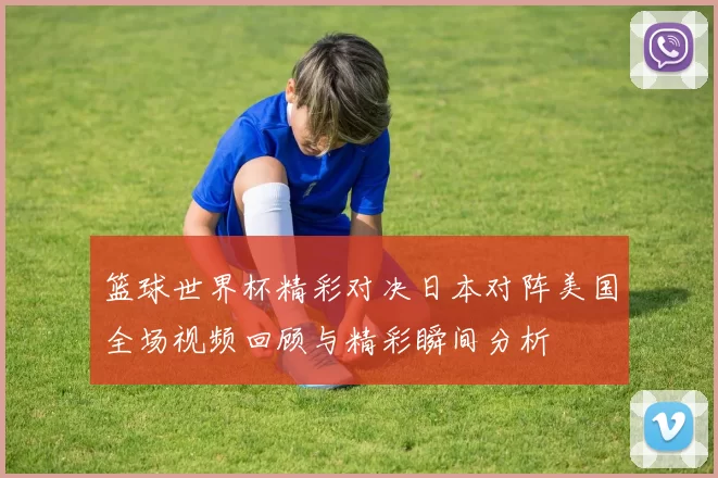 篮球世界杯精彩对决日本对阵美国全场视频回顾与精彩瞬间分析