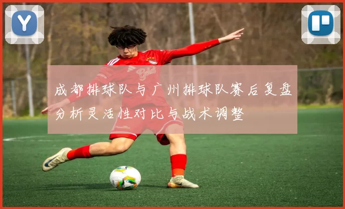 成都排球队与广州排球队赛后复盘分析灵活性对比与战术调整