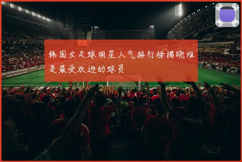 韩国女足球明星人气排行榜揭晓谁是最受欢迎的球员