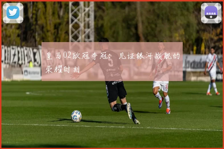 皇马02欧冠夺冠：见证银河战舰的荣耀时刻