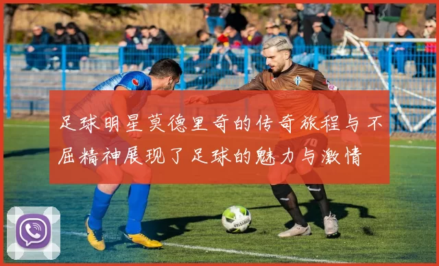 足球明星莫德里奇的传奇旅程与不屈精神展现了足球的魅力与激情