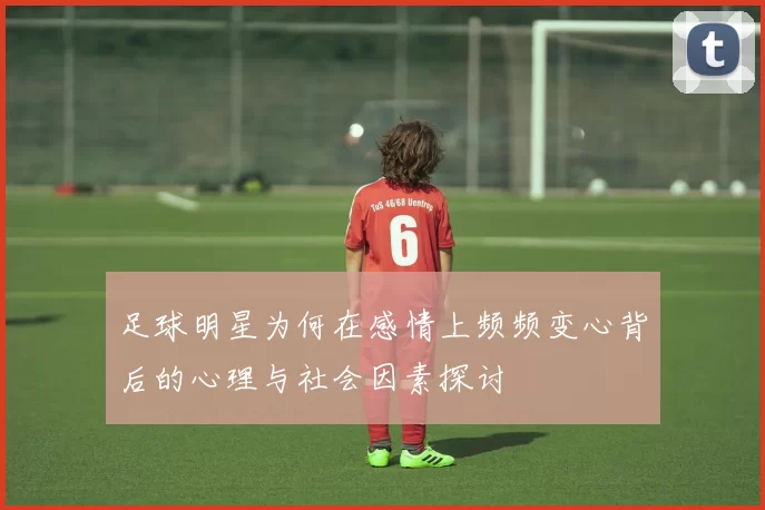 足球明星为何在感情上频频变心背后的心理与社会因素探讨