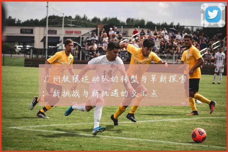 广州极限运动队的转型与革新探索：新挑战与新机遇的交汇点
