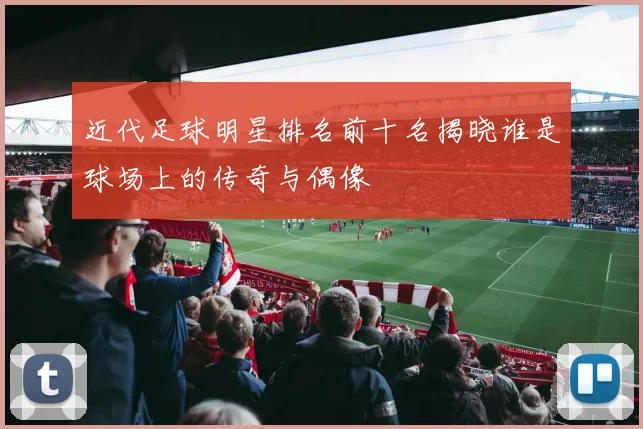 近代足球明星排名前十名揭晓谁是球场上的传奇与偶像
