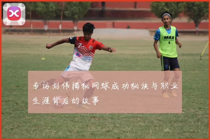 专访刘伟揭秘网球成功秘诀与职业生涯背后的故事