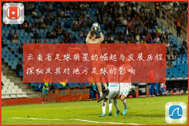 云南省足球明星的崛起与发展历程探秘及其对地方足球的影响