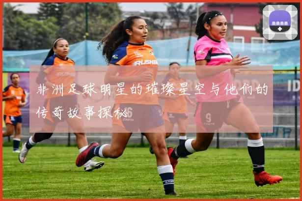 非洲足球明星的璀璨星空与他们的传奇故事探秘