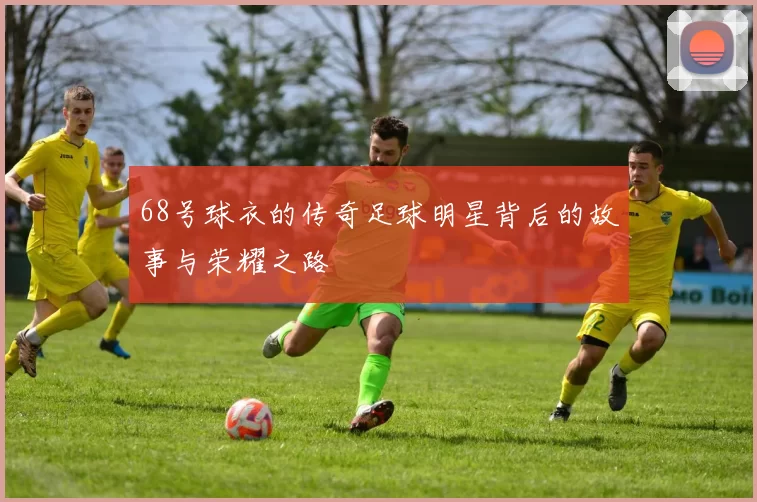 68号球衣的传奇足球明星背后的故事与荣耀之路