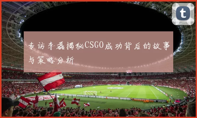 专访李磊揭秘CSGO成功背后的故事与策略分析