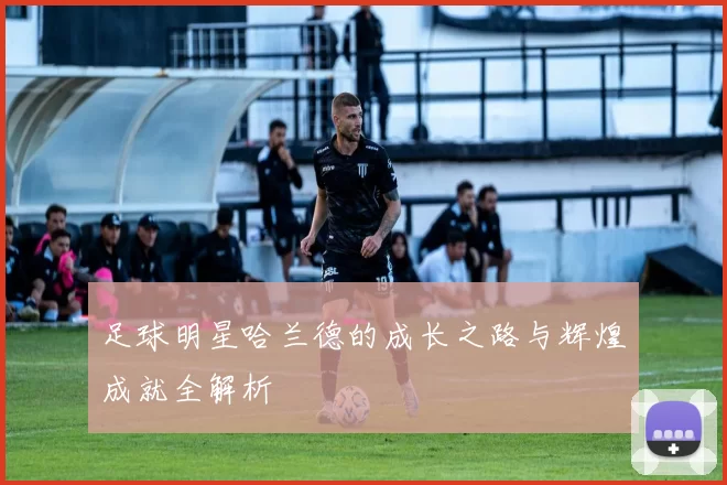 足球明星哈兰德的成长之路与辉煌成就全解析