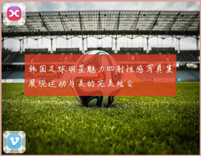 韩国足球明星魅力四射性感写真集展现运动与美的完美结合