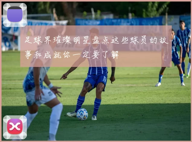 足球界璀璨明星盘点这些球员的故事和成就你一定要了解