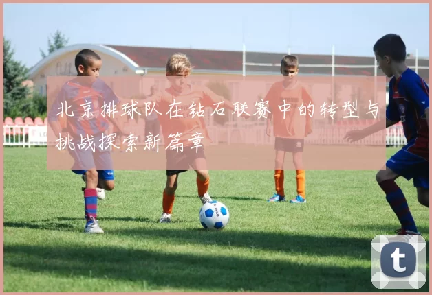 北京排球队在钻石联赛中的转型与挑战探索新篇章