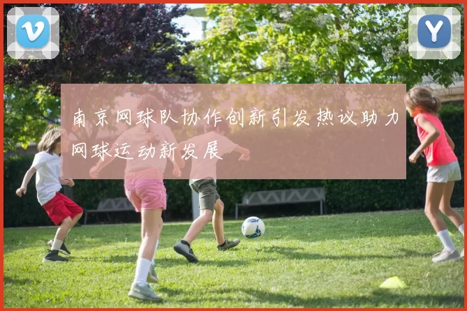 南京网球队协作创新引发热议助力网球运动新发展