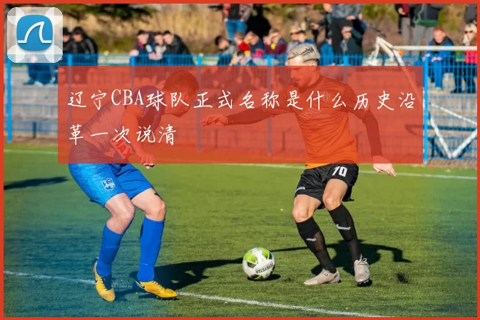 辽宁CBA球队正式名称是什么历史沿革一次说清