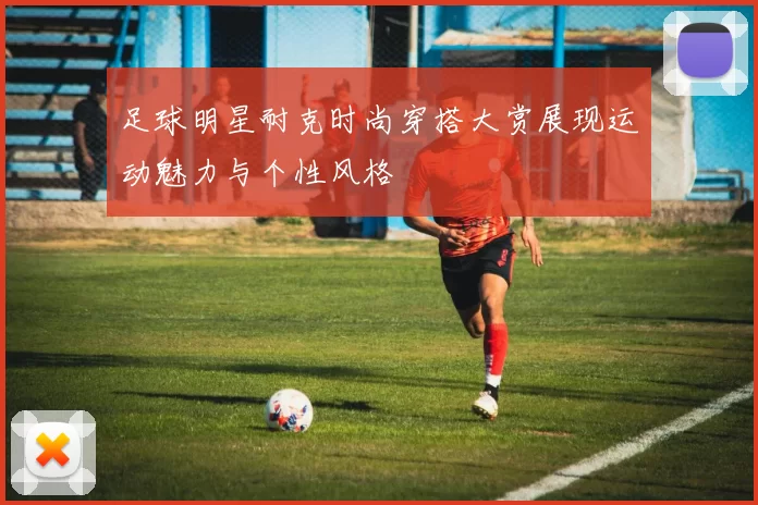 足球明星耐克时尚穿搭大赏展现运动魅力与个性风格