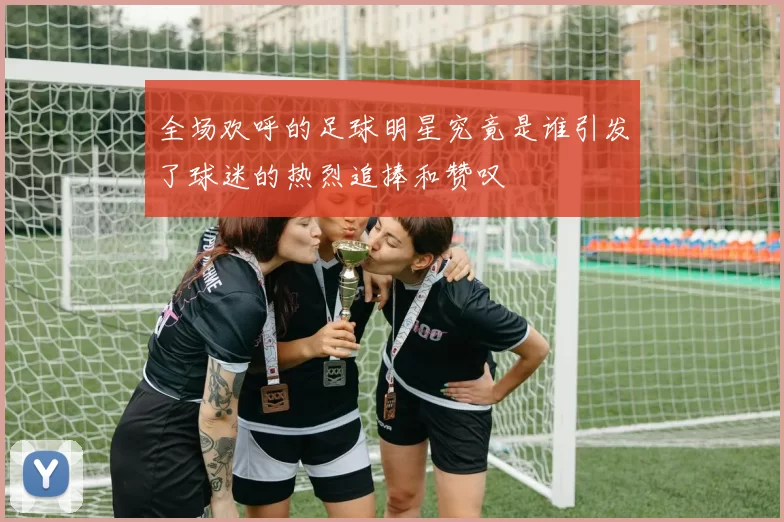 全场欢呼的足球明星究竟是谁引发了球迷的热烈追捧和赞叹