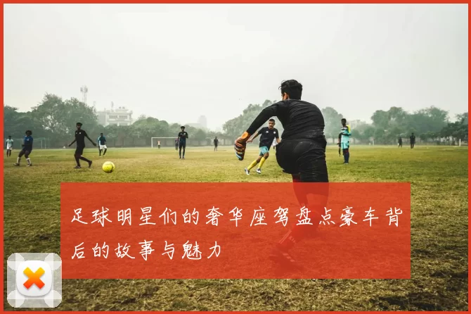 足球明星们的奢华座驾盘点豪车背后的故事与魅力