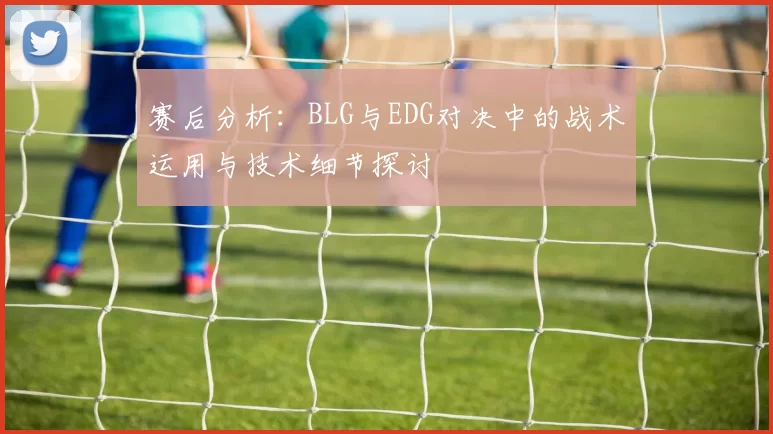 赛后分析：BLG与EDG对决中的战术运用与技术细节探讨