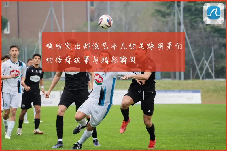 喉结突出却技艺非凡的足球明星们的传奇故事与精彩瞬间