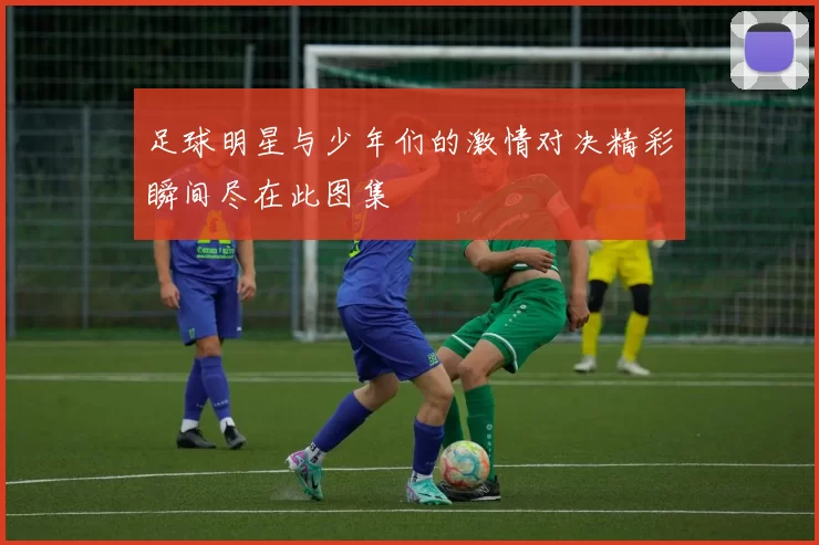 足球明星与少年们的激情对决精彩瞬间尽在此图集