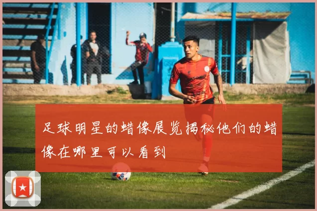 足球明星的蜡像展览揭秘他们的蜡像在哪里可以看到