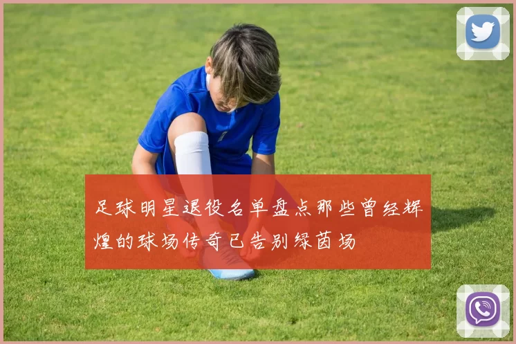 足球明星退役名单盘点那些曾经辉煌的球场传奇已告别绿茵场